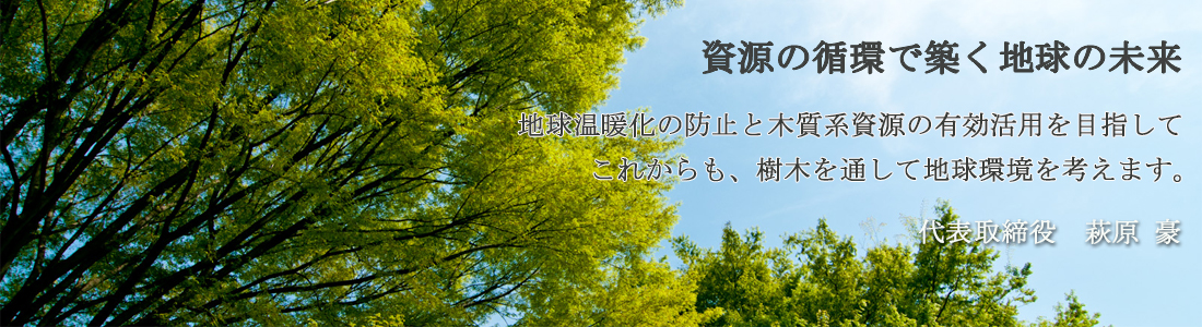 資源の循環で築く地球の未来　地球温暖化の防止と木質系資源の有効活用を目指してこれからも樹木を通して地球環境を考えます。代表取締役　萩原豪